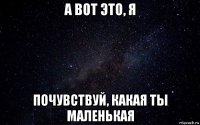 а вот это, я почувствуй, какая ты маленькая