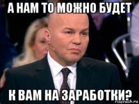 а нам то можно будет к вам на заработки?