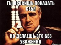 ты просишь показать себя но делаешь это без уважения