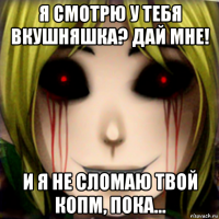 я смотрю у тебя вкушняшка? дай мне! и я не сломаю твой копм, пока...