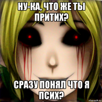 ну-ка, что же ты притих? сразу понял что я псих?