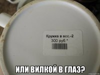  или вилкой в глаз?