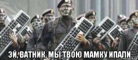  эй, ватник, мы твою мамку ипали