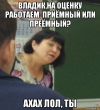 владик,на оценку работаем. приёмный или преёмный? ахах лол, ты