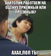 анатолий,работаем на оценку,приёмный или преёмный? ахах,лол ты)