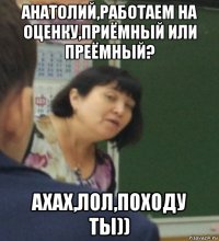 анатолий,работаем на оценку,приёмный или преёмный? ахах,лол,походу ты))