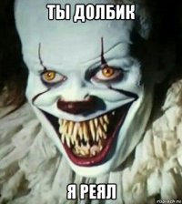 ты долбик я реял