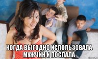  когда выгодно использовала мужчин и послала