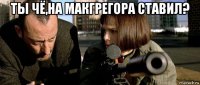 ты чё,на макгрегора ставил? 