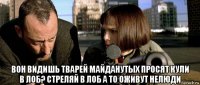  вон видишь тварей майданутых просят кули в лоб? стреляй в лоб а то оживут нелюди