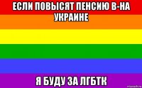 если повысят пенсию в-на украине я буду за лгбтк