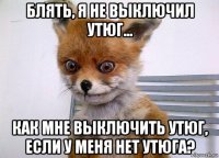 блять, я не выключил утюг... как мне выключить утюг, если у меня нет утюга?
