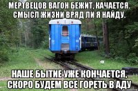 мертвецов вагон бежит, качается. смысл жизни вряд ли я найду. наше бытие уже кончается, скоро будем все гореть в аду