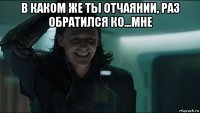 в каком же ты отчаянии, раз обратился ко...мне 