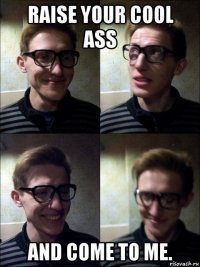 raise your cool ass and come to me.