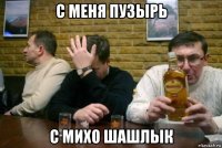 с меня пузырь с михо шашлык