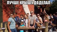 лучше крышу доделал 