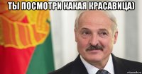 ты посмотри какая красавица) 