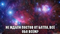  не ждали постов от батла, всё обо всём?