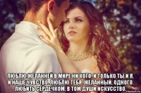 люблю.желанней в мире ни кого. и только ты и я, и наше чувство. люблю тебя, желанный, одного. любить сердечком, в том души искусство.