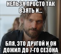 нельзя просто так взять и... бля, это другой и он дожил до 7-го сезона
