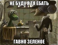 не буду я тя ебать гавно зеленое