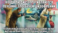 когда люди сопротивляются лечению злоебучей шизофрении respublikinė vilniaus psichiatrijos ligoninė antras moteru skyrius parko g. 21, vilnius, vilnius 11205