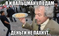 я и вальцману подам деньги не пахнут
