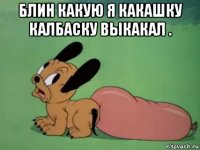 блин какую я какашку калбаску выкакал . 