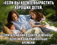 «если вы хотите вырастить хороших детей, тратьте на них в два раза меньше денег и в два раза больше времени»