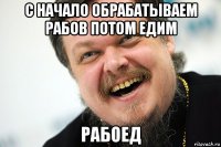 с начало обрабатываем рабов потом едим рабоед