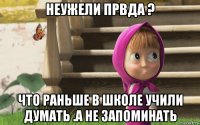 неужели првда ? что раньше в школе учили думать .а не запоминать