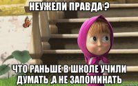 неужели правда ? что раньше в школе учили думать ,а не запоминать
