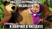 пиздец потрахалась с медведем и кончил в пизду)))