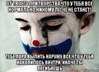 от твоего притворства,что у тебя все нормально,никому легче не станет! тебе пора вылить наружу все что у тебя накопилось внутри, иначе ты погибнешь