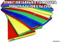 пливет хуй ебвный я тебя трахать пришла а ты хуй а ты сука 