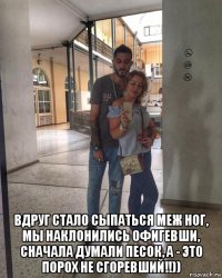  вдруг стало сыпаться меж ног, мы наклонились офигевши, сначала думали песок, а - это порох не сгоревший!!))