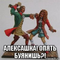  алексашка! опять буянишь?!