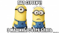 пал сергеич! 3 машины с утра блять