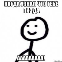 когда узнал что тебе пизда ааааааааа!