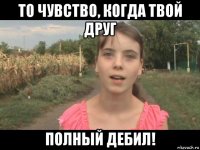 то чувство, когда твой друг полный дебил!