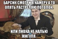барсик смотри в камеру а то опять растреляю потолок. или пивка не налью жигуля.