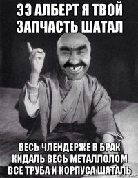 ээ алберт я твой запчасть шатал весь члендерже в брак кидаль весь металлолом все труба и корпуса шаталь