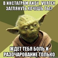 в инстаграм andy_vortex заглянуть хочешь ты? ждет тебя боль и разочарование только