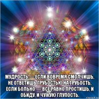  мудрость — если вовремя смолчишь, не ответишь грубостью на грубость, если больно — все равно простишь, и обиду, и чужую глупость.