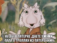  ну,вы в пятерке ,даете !(муми -папа о троллях из пятерочки )
