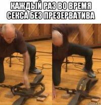 каждый раз во время секса без презерватива 