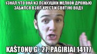 узнал что она из психушки мелкой дрожью забился взял крест и святую воду kaštonų g . 27. pagiriai 14117
