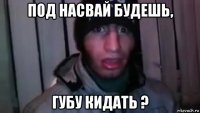 под насвай будешь, губу кидать ?
