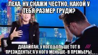 леха, ну скажи честно, какой у тебя размер груди? давай так, у кого больше тот в президенты, а у кого меньше- в премьеры.